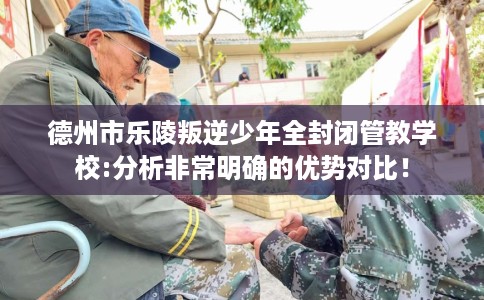 德州市乐陵叛逆少年全封闭管教学校:分析非常明确的优势对比! 德州市乐陵叛逆少年全封闭管教学校:分析非常明确的优势对比!