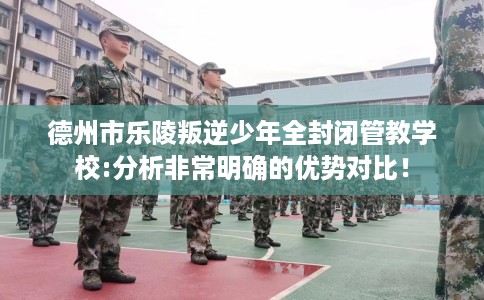 德州市乐陵叛逆少年全封闭管教学校:分析非常明确的优势对比! 德州市乐陵叛逆少年全封闭管教学校:分析非常明确的优势对比!
