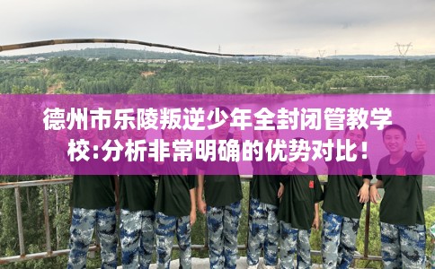 德州市乐陵叛逆少年全封闭管教学校:分析非常明确的优势对比! 德州市乐陵叛逆少年全封闭管教学校:分析非常明确的优势对比!
