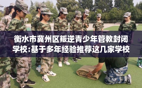 衡水市冀州区叛逆青少年管教封闭学校:基于多年经验推荐这几家学校！