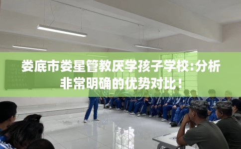 娄底市娄星管教厌学孩子学校:分析非常明确的优势对比！