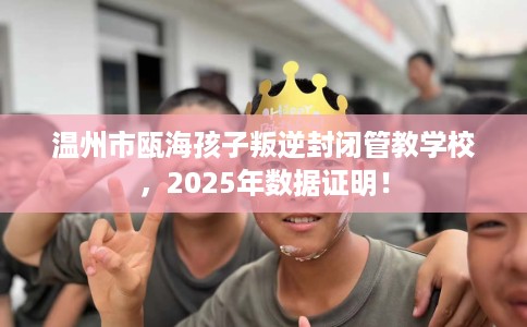 温州市瓯海孩子叛逆封闭管教学校，2025年数据证明！