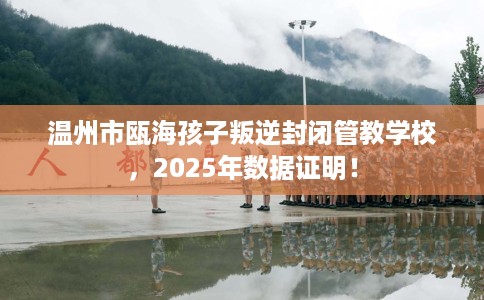 温州市瓯海孩子叛逆封闭管教学校，2025年数据证明！