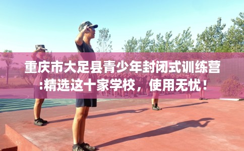 重庆市大足县青少年封闭式训练营:精选这十家学校，使用无忧！