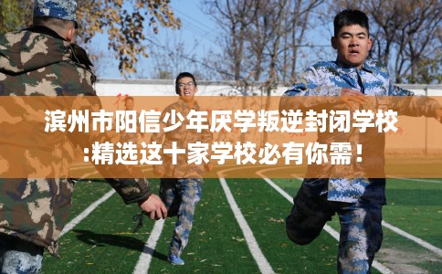 滨州市阳信少年厌学叛逆封闭学校:精选这十家学校必有你需！