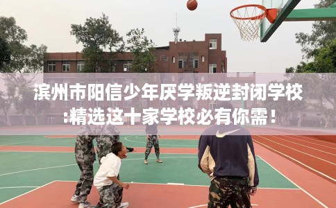 滨州市阳信少年厌学叛逆封闭学校:精选这十家学校必有你需！