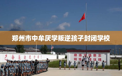 郑州市中牟厌学叛逆孩子封闭学校