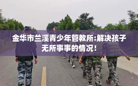 金华市兰溪青少年管教所:解决孩子无所事事的情况！