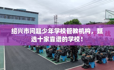 绍兴市问题少年学校管教机构，甄选十家靠谱的学校！