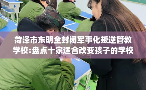菏泽市东明全封闭军事化叛逆管教学校:盘点十家适合改变孩子的学校！