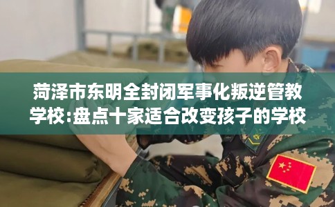 菏泽市东明全封闭军事化叛逆管教学校:盘点十家适合改变孩子的学校！