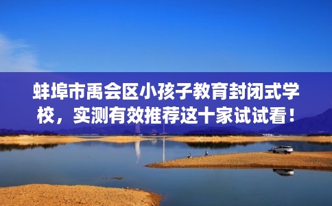 蚌埠市禹会区小孩子教育封闭式学校，实测有效推荐这十家试试看！