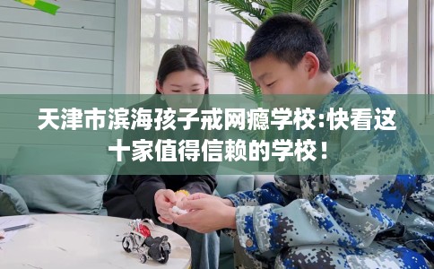 天津市滨海孩子戒网瘾学校:快看这十家值得信赖的学校！