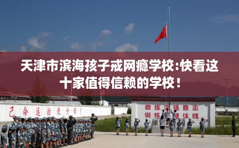天津市滨海孩子戒网瘾学校:快看这十家值得信赖的学校！