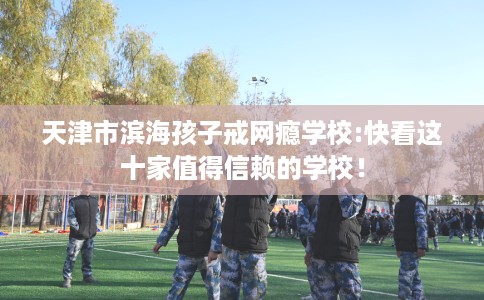 天津市滨海孩子戒网瘾学校:快看这十家值得信赖的学校！