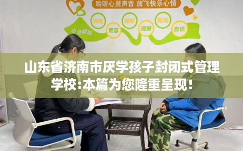 山东省济南市厌学孩子封闭式管理学校:本篇为您隆重呈现！