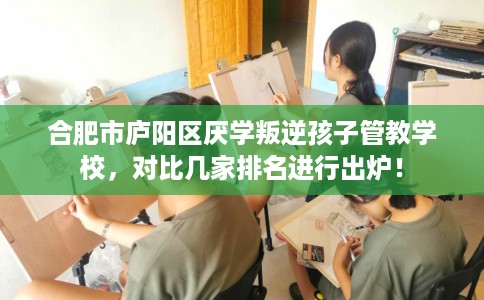 合肥市庐阳区厌学叛逆孩子管教学校,对比几家排名进行出炉! 合肥市庐阳区厌学叛逆孩子管教学校,对比几家排名进行出炉!