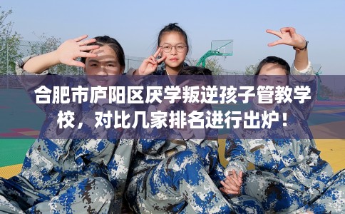 合肥市庐阳区厌学叛逆孩子管教学校,对比几家排名进行出炉! 合肥市庐阳区厌学叛逆孩子管教学校,对比几家排名进行出炉!