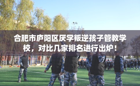 合肥市庐阳区厌学叛逆孩子管教学校，对比几家排名进行出炉！