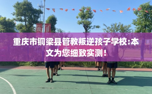 重庆市铜梁县管教叛逆孩子学校:本文为您细致实测! 重庆市铜梁县管教叛逆孩子学校:本文为您细致实测!