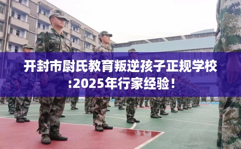 开封市尉氏教育叛逆孩子正规学校:2025年行家经验! 开封市尉氏教育叛逆孩子正规学校:2025年行家经验!