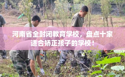 河南省全封闭教育学校，盘点十家适合矫正孩子的学校！