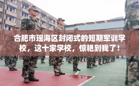 合肥市瑶海区封闭式的短期军训学校，这十家学校，惊艳到我了！