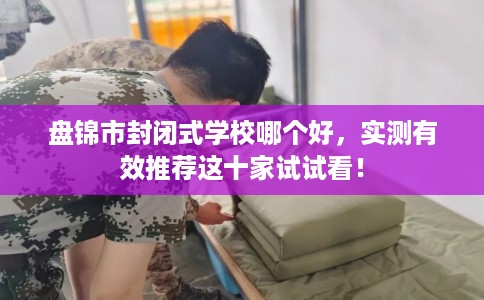 盘锦市封闭式学校哪个好,实测有效推荐这十家试试看! 盘锦市封闭式学校哪个好,实测有效推荐这十家试试看!