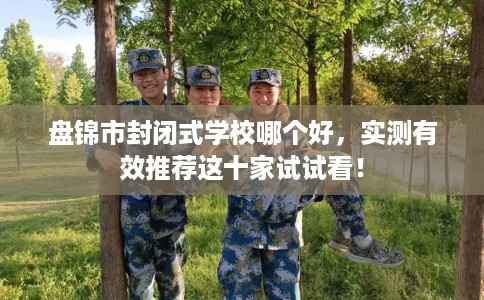 盘锦市封闭式学校哪个好，实测有效推荐这十家试试看！