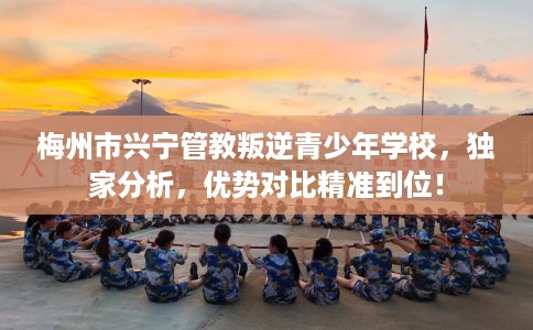 梅州市兴宁管教叛逆青少年学校，独家分析，优势对比精准到位！