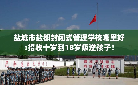 盐城市盐都封闭式管理学校哪里好:招收十岁到18岁叛逆孩子！