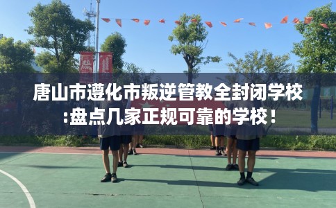 唐山市遵化市叛逆管教全封闭学校:盘点几家正规可靠的学校! 唐山市遵化市叛逆管教全封闭学校:盘点几家正规可靠的学校!