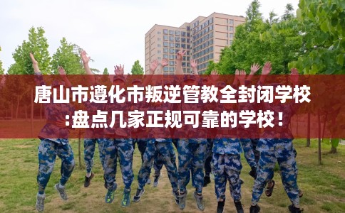 唐山市遵化市叛逆管教全封闭学校:盘点几家正规可靠的学校! 唐山市遵化市叛逆管教全封闭学校:盘点几家正规可靠的学校!