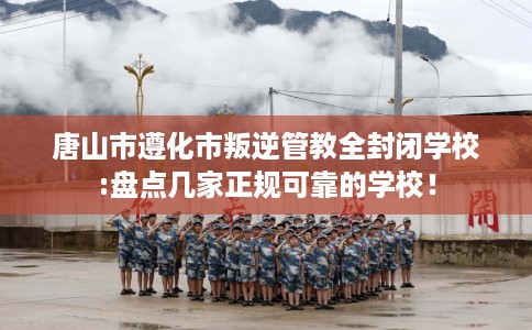 唐山市遵化市叛逆管教全封闭学校:盘点几家正规可靠的学校！