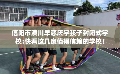 信阳市潢川早恋厌学孩子封闭式学校:快看这几家值得信赖的学校！