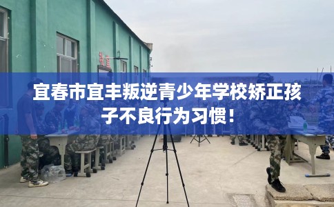 宜春市宜丰叛逆青少年学校矫正孩子不良行为习惯! 宜春市宜丰叛逆青少年学校矫正孩子不良行为习惯!