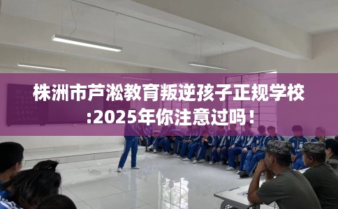 株洲市芦淞教育叛逆孩子正规学校:2025年你注意过吗！