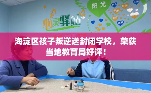 海淀区孩子叛逆送封闭学校，荣获当地教育局好评！