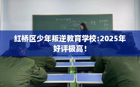 红桥区少年叛逆教育学校:2025年好评极高！