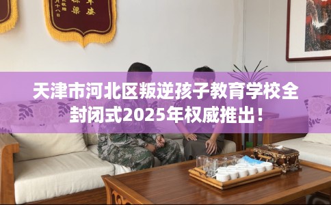 天津市河北区叛逆孩子教育学校全封闭式2025年权威推出！
