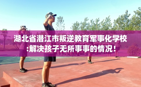 湖北省潜江市叛逆教育军事化学校:解决孩子无所事事的情况! 湖北省潜江市叛逆教育军事化学校:解决孩子无所事事的情况!