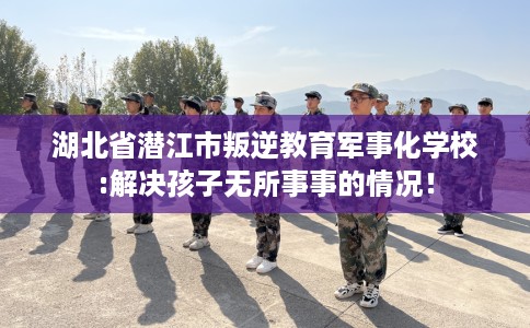 湖北省潜江市叛逆教育军事化学校:解决孩子无所事事的情况! 湖北省潜江市叛逆教育军事化学校:解决孩子无所事事的情况!
