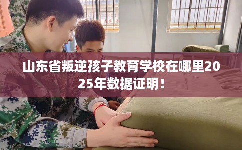 山东省叛逆孩子教育学校在哪里2025年数据证明! 山东省叛逆孩子教育学校在哪里2025年数据证明!
