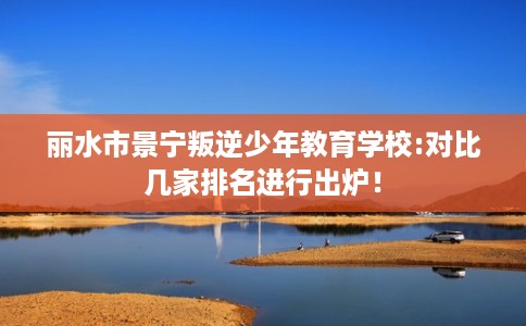 丽水市景宁叛逆少年教育学校:对比几家排名进行出炉! 丽水市景宁叛逆少年教育学校:对比几家排名进行出炉!