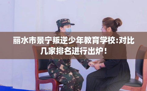 丽水市景宁叛逆少年教育学校:对比几家排名进行出炉! 丽水市景宁叛逆少年教育学校:对比几家排名进行出炉!