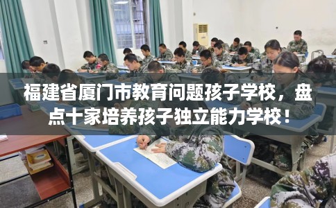 福建省厦门市教育问题孩子学校，盘点十家培养孩子独立能力学校！