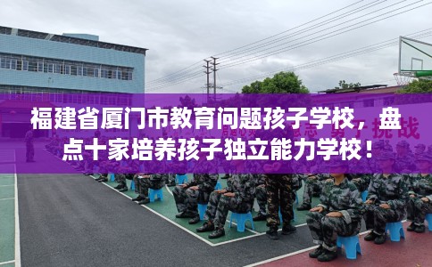 福建省厦门市教育问题孩子学校，盘点十家培养孩子独立能力学校！