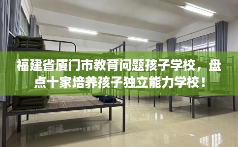 福建省厦门市教育问题孩子学校，盘点十家培养孩子独立能力学校！