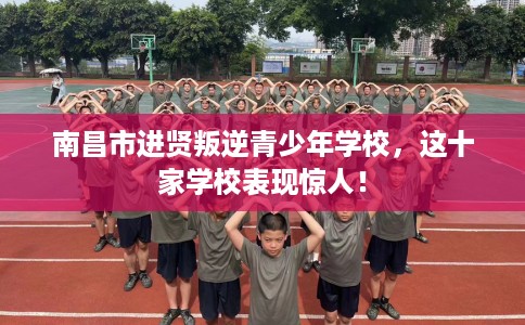 南昌市进贤叛逆青少年学校，这十家学校表现惊人！