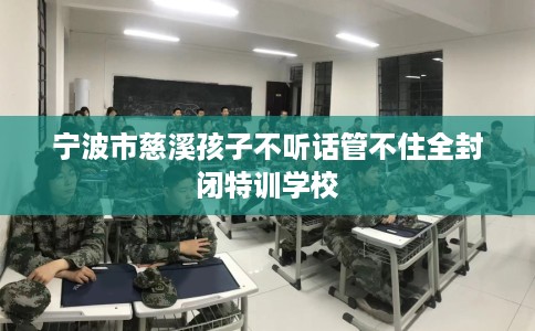 宁波市慈溪孩子不听话管不住全封闭特训学校 宁波市慈溪孩子不听话管不住全封闭特训学校